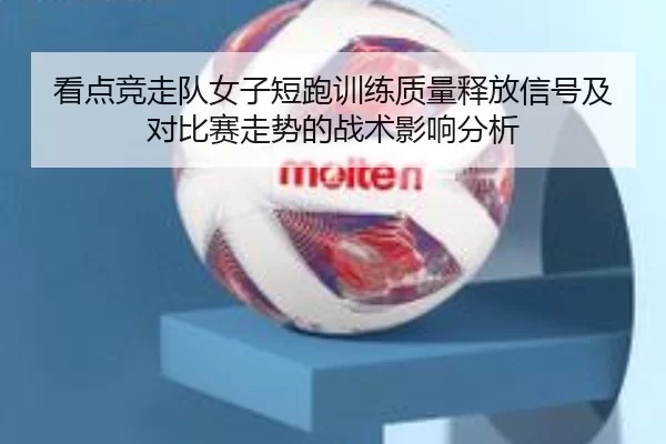 看点竞走队女子短跑训练质量释放信号及对比赛走势的战术影响分析
